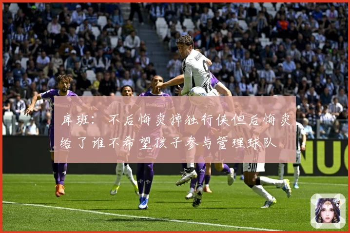 库班：不后悔卖掉独行侠但后悔卖给了谁不希望孩子参与管理球队