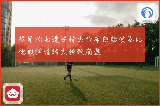 绿军抢七遭逆转杰伦布朗怒喷恩比德假摔情绪失控致崩盘