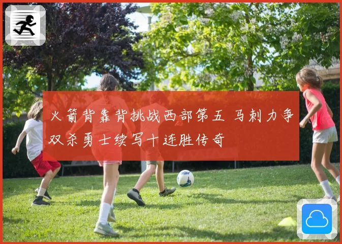 火箭背靠背挑战西部第五 马刺力争双杀勇士续写十连胜传奇