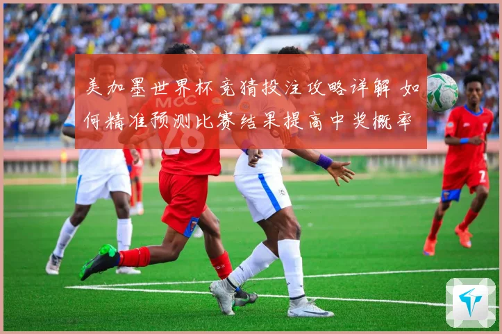 美加墨世界杯竞猜投注攻略详解 如何精准预测比赛结果提高中奖概率