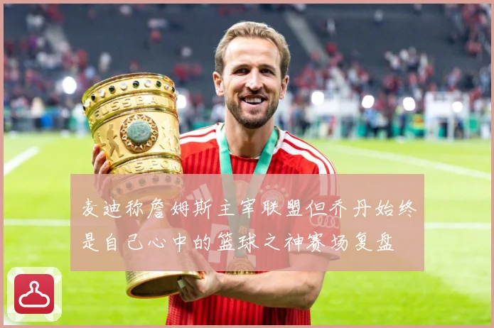 麦迪称詹姆斯主宰联盟但乔丹始终是自己心中的篮球之神赛场复盘