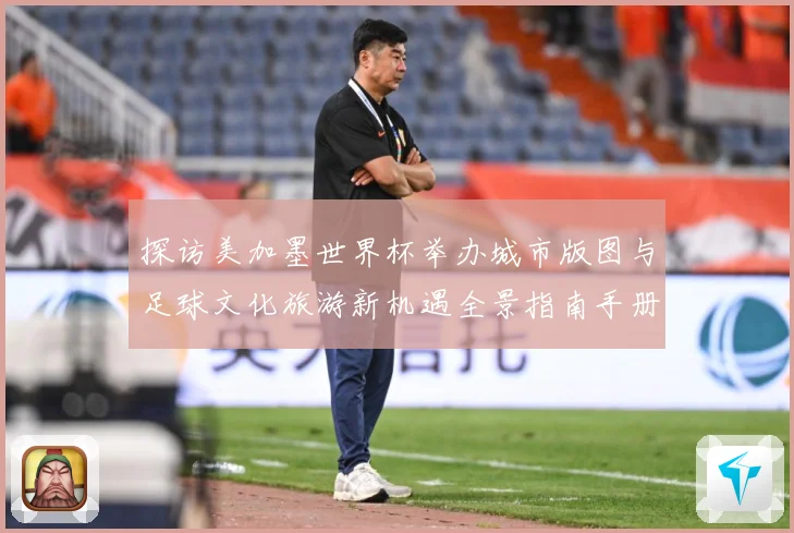 探访美加墨世界杯举办城市版图与足球文化旅游新机遇全景指南手册