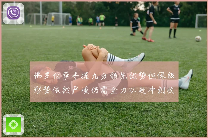 佛罗伦萨手握九分领先优势但保级形势依然严峻仍需全力以赴冲刺收官阶段