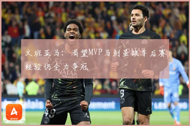 文班亚马：渴望MVP马刺虽缺季后赛经验仍全力争冠