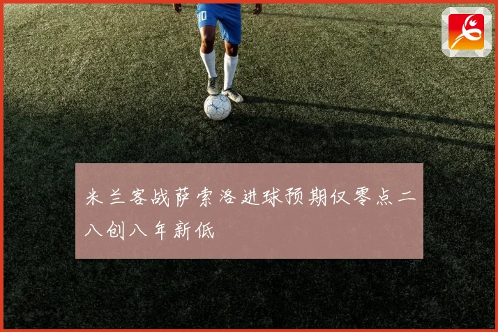 米兰客战萨索洛进球预期仅零点二八创八年新低
