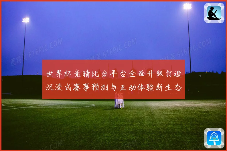 世界杯竞猜比分平台全面升级打造沉浸式赛事预测与互动体验新生态