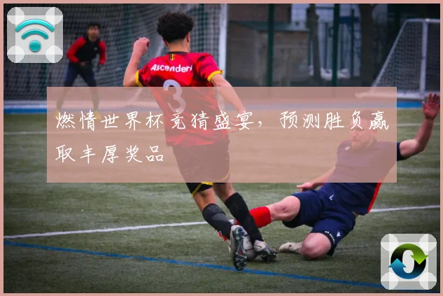 燃情世界杯竞猜盛宴，预测胜负赢取丰厚奖品