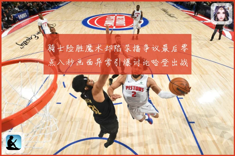 骑士险胜魔术却陷录播争议最后零点八秒画面异常引爆讨论哈登出战专题观察