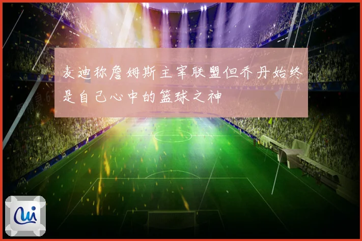 麦迪称詹姆斯主宰联盟但乔丹始终是自己心中的篮球之神