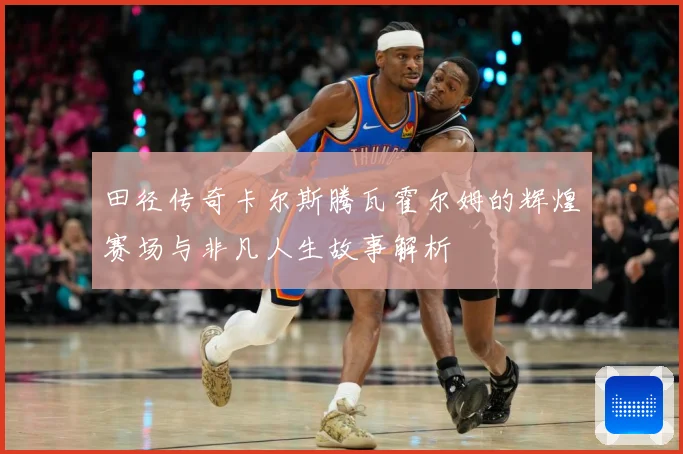 田径传奇卡尔斯腾瓦霍尔姆的辉煌赛场与非凡人生故事解析