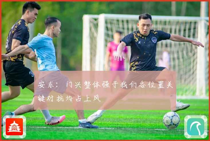 安东：门兴整体强于我们各位置关键对抗均占上风