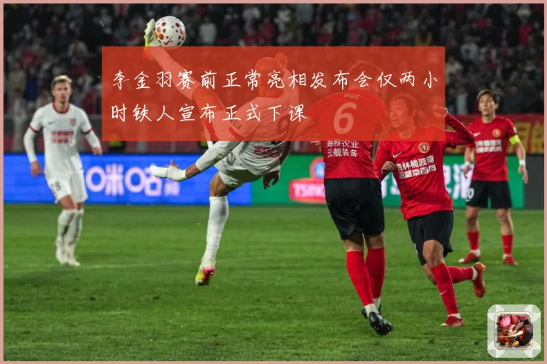 李金羽赛前正常亮相发布会仅两小时铁人宣布正式下课
