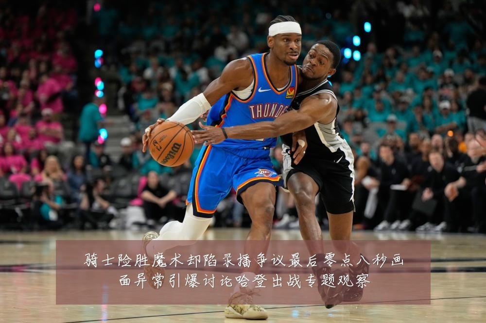 骑士险胜魔术却陷录播争议最后零点八秒画面异常引爆讨论哈登出战专题观察
