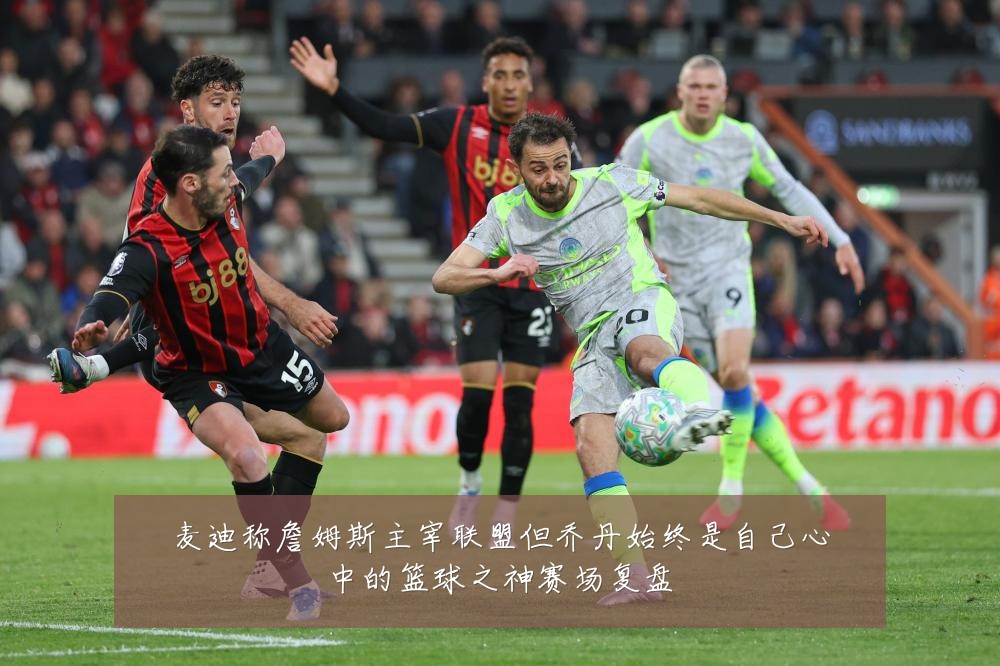 麦迪称詹姆斯主宰联盟但乔丹始终是自己心中的篮球之神赛场复盘